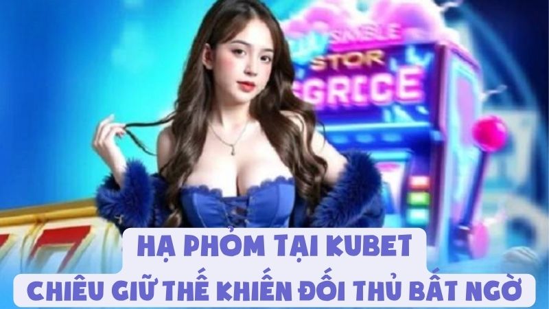 Hạ Phỏm Tại Kubet | Chiêu Giữ Thế Khiến Đối Thủ Bất Ngờ